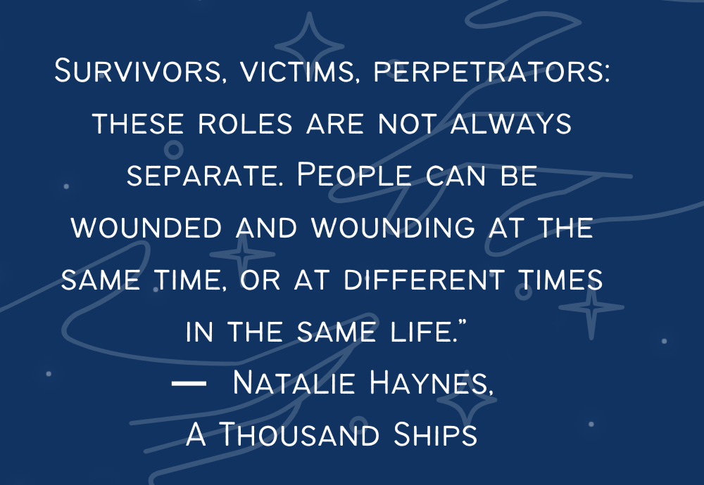 a thoushand ships by natalie heynes quote "survivors, victims, perpetrators: these roles are not always separate. people can be wounded and wounding at the same time, or at different times in the same life." 